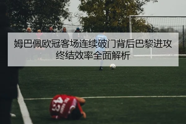 姆巴佩欧冠客场连续破门背后巴黎进攻终结效率全面解析